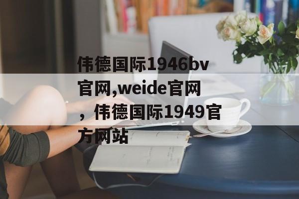 伟德国际1946bv官网,weide官网，伟德国际1949官方网站