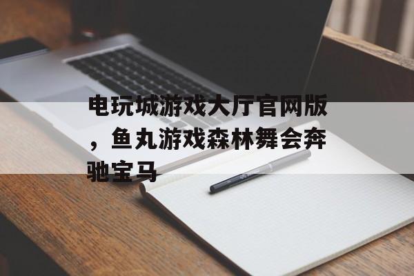 电玩城游戏大厅官网版，鱼丸游戏森林舞会奔驰宝马